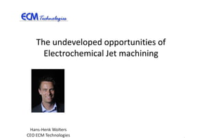 The undeveloped opportunities of
      Electrochemical Jet machining




 Hans-Henk Wolters
CEO ECM Technologies
 