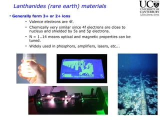 Lanthanides (rare earth) materials  Generally form 3+ or 2+ ions  Valence electrons are 4f. Chemically very similar since 4f electrons are close to nucleus and shielded by 5s and 5p electrons.  N = 1..14 means optical and magnetic properties can be tuned. Widely used in phosphors, amplifiers, lasers, etc...  