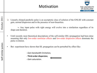 Motivation Linearly chirped parabolic pulse is an asymptotic class of solution of the GNLSE with constant gain, normal dispersion and in the presence of non-linearities.  ↪   Any input pulse with right energy will evolve into a similariton regardless of its shape and duration. Until recently most theoretical descriptions of the self-similar (SS.) propagation had been done assuming that only  low-order nonlinear effects  and  low-order dispersion effects  dominate the pulse evolution. But  experiment have shown that SS. propagation can be perturbed by effect like: - Gain bandwidth limitation, -  Third-order dispersion , - Gain saturation. Self-similar pulses 