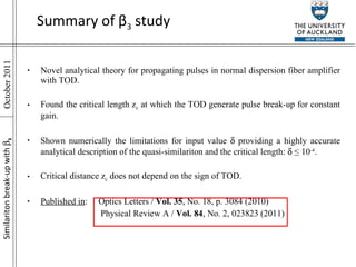 Summary of  β 3  study Novel analytical theory for propagating pulses in normal dispersion fiber amplifier with TOD. Found the critical length z c  at which the TOD generate pulse break-up for constant gain. Shown numerically the limitations for input value    providing a highly accurate analytical description of the quasi-similariton and the critical length:    ≤ 10 -4 . Critical distance z c  does not depend on the sign of TOD. Published in : Optics Letters /  Vol. 35 , No. 18, p. 3084 (2010)   Physical Review A /  Vol. 84 , No. 2, 023823 (2011)  Similariton break-up with    3 