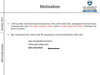Motivation Until recently most theoretical descriptions of the self-similar (SS.) propagation had been done assuming that only  low-order nonlinear effects  and  low-order dispersion effects  dominate the pulse evolution. But  experiment have shown that SS. propagation can be perturbed by effect like: - Gain bandwidth limitation ,  -  Third-order dispersion, -  Gain saturation . Self-similar pulses 