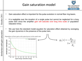 Gain saturation effect is important for the pulse evolution in normal fiber ring lasers. It is negligible over the duration of a single pulse but cannot be neglected for a long pulse train since the amplifier  gain will saturate over long time scale  (> population relaxation time). We use here the standard model equation for saturation effect obtained by averaging the gain dynamics in the presence of the pulse train. Similariton with gain saturation Gain saturation model Dependence of laser gain on the optical power at the steady state 