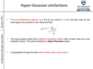 Similariton with gain saturation Hyper-Gaussian similaritons For low amplification regimes ,   S   <  0.3 (in our case E S  < 3 nJ), the gain seen by the pulse goes very quickly to zero along the fiber. The input pulses evolve into a  different similariton regime  with a linear chirp but a non parabolic shape. The pulse develops an  Hyper-Gaussian  shape. It propagates through the fiber  self-similarly with a linear chirp ! 