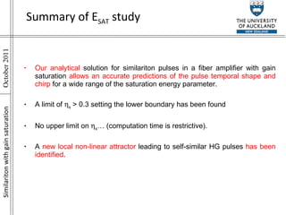 Similariton with gain saturation Our analytical  solution for similariton pulses in a fiber amplifier with gain saturation  allows an accurate predictions of the pulse temporal shape and chirp  for a wide range of the saturation energy parameter. A limit of   s  > 0.3 setting the lower boundary has been found  No upper limit on   s … (computation time is restrictive). A  new local non-linear attractor  leading to self-similar HG pulses  has been identified .  Summary of E SAT  study 