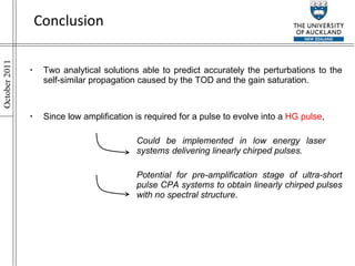 Conclusion Two analytical solutions able to predict accurately the perturbations to the self-similar propagation caused by the TOD and the gain saturation. Since low amplification is required for a pulse to evolve into a  HG pulse , Could be implemented in low energy laser  systems  delivering linearly chirped pulses. Potential for pre-amplification stage of ultra-short  pulse CPA systems to obtain linearly chirped pulses  with no spectral structure . 