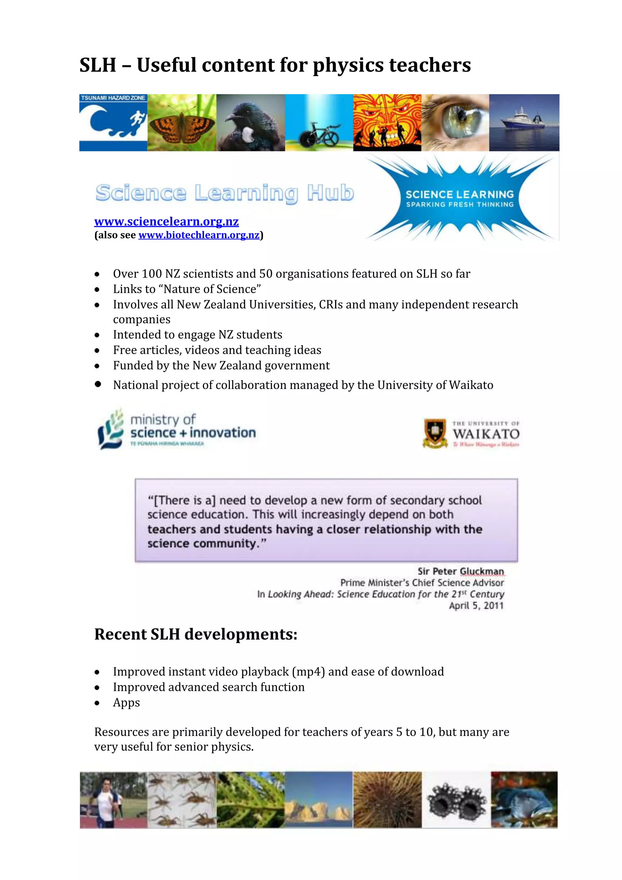 SLH – Useful content for physics teachers




 www.sciencelearn.org.nz
 (also see www.biotechlearn.org.nz)


    Over 100 NZ scientists and 50 organisations featured on SLH so far
    Links to “Nature of Science”
    Involves all New Zealand Universities, CRIs and many independent research
    companies
    Intended to engage NZ students
    Free articles, videos and teaching ideas
    Funded by the New Zealand government
    National project of collaboration managed by the University of Waikato




 Recent SLH developments:

    Improved instant video playback (mp4) and ease of download
    Improved advanced search function
    Apps

 Resources are primarily developed for teachers of years 5 to 10, but many are
 very useful for senior physics.
 