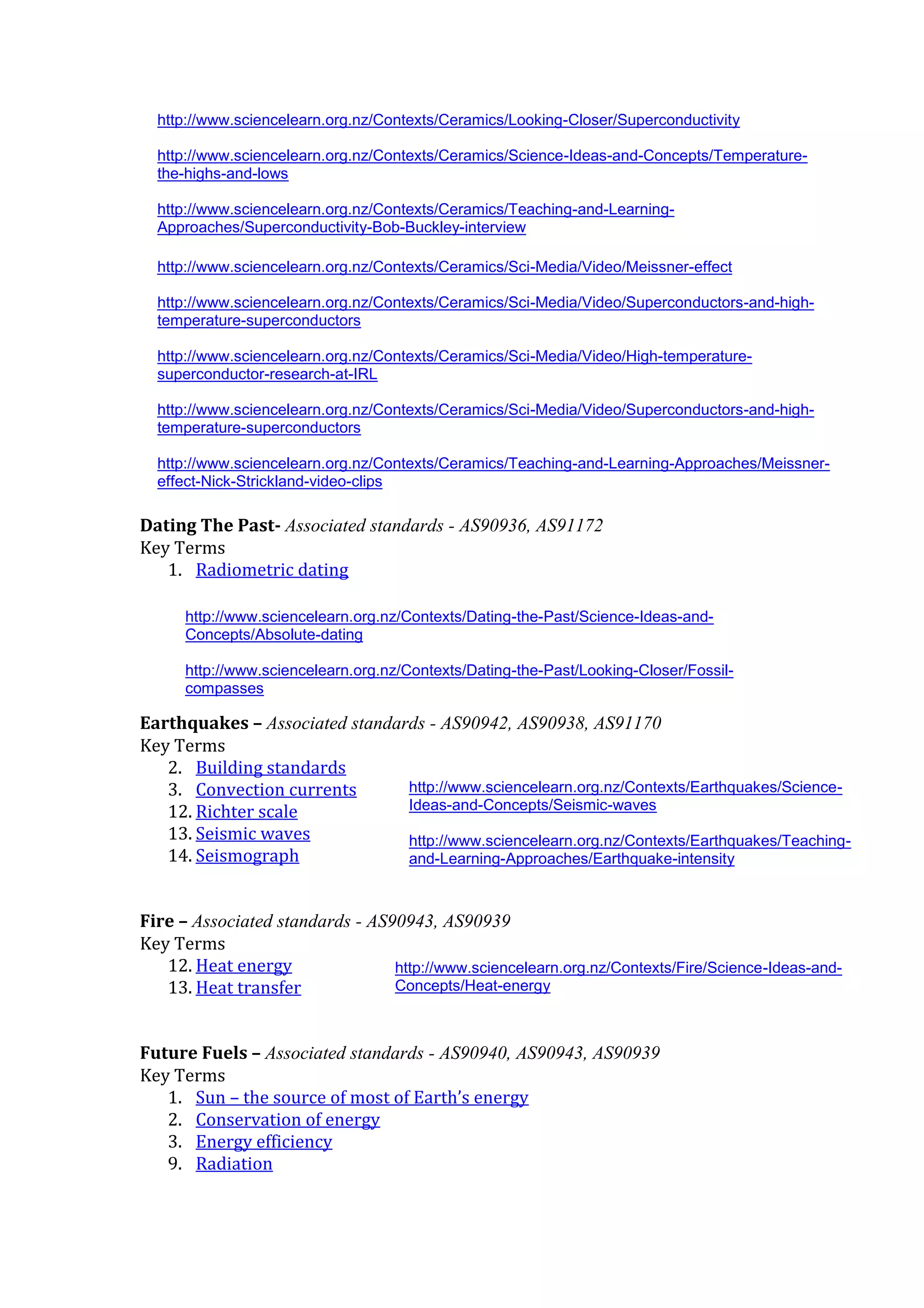 http://www.sciencelearn.org.nz/Contexts/Ceramics/Looking-Closer/Superconductivity

  http://www.sciencelearn.org.nz/Contexts/Ceramics/Science-Ideas-and-Concepts/Temperature-
  the-highs-and-lows

  http://www.sciencelearn.org.nz/Contexts/Ceramics/Teaching-and-Learning-
  Approaches/Superconductivity-Bob-Buckley-interview

  http://www.sciencelearn.org.nz/Contexts/Ceramics/Sci-Media/Video/Meissner-effect

  http://www.sciencelearn.org.nz/Contexts/Ceramics/Sci-Media/Video/Superconductors-and-high-
  temperature-superconductors

  http://www.sciencelearn.org.nz/Contexts/Ceramics/Sci-Media/Video/High-temperature-
  superconductor-research-at-IRL

  http://www.sciencelearn.org.nz/Contexts/Ceramics/Sci-Media/Video/Superconductors-and-high-
  temperature-superconductors

  http://www.sciencelearn.org.nz/Contexts/Ceramics/Teaching-and-Learning-Approaches/Meissner-
  effect-Nick-Strickland-video-clips

Dating The Past- Associated standards - AS90936, AS91172
Key Terms
   1. Radiometric dating

      http://www.sciencelearn.org.nz/Contexts/Dating-the-Past/Science-Ideas-and-
      Concepts/Absolute-dating

      http://www.sciencelearn.org.nz/Contexts/Dating-the-Past/Looking-Closer/Fossil-
      compasses

Earthquakes – Associated standards - AS90942, AS90938, AS91170
Key Terms
   2. Building standards
   3. Convection currents       http://www.sciencelearn.org.nz/Contexts/Earthquakes/Science-
   12. Richter scale            Ideas-and-Concepts/Seismic-waves
   13. Seismic waves            http://www.sciencelearn.org.nz/Contexts/Earthquakes/Teaching-
   14. Seismograph              and-Learning-Approaches/Earthquake-intensity



Fire – Associated standards - AS90943, AS90939
Key Terms
   12. Heat energy               http://www.sciencelearn.org.nz/Contexts/Fire/Science-Ideas-and-
   13. Heat transfer             Concepts/Heat-energy



Future Fuels – Associated standards - AS90940, AS90943, AS90939
Key Terms
   1. Sun – the source of most of Earth’s energy
   2. Conservation of energy
   3. Energy efficiency
   9. Radiation
 