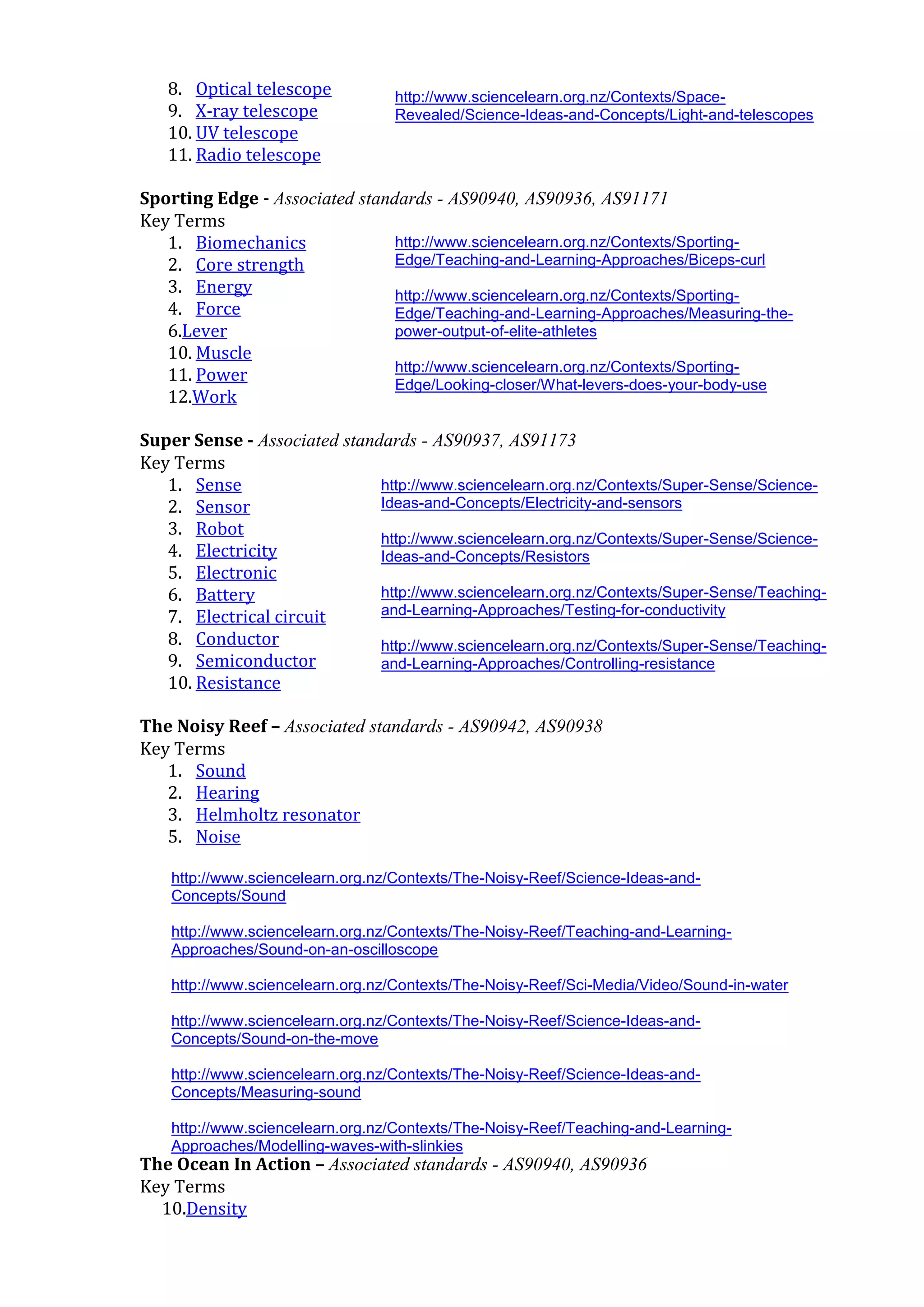 8. Optical telescope            http://www.sciencelearn.org.nz/Contexts/Space-
   9. X-ray telescope              Revealed/Science-Ideas-and-Concepts/Light-and-telescopes
   10. UV telescope
   11. Radio telescope

Sporting Edge - Associated standards - AS90940, AS90936, AS91171
Key Terms
   1. Biomechanics              http://www.sciencelearn.org.nz/Contexts/Sporting-
   2. Core strength             Edge/Teaching-and-Learning-Approaches/Biceps-curl
   3. Energy                    http://www.sciencelearn.org.nz/Contexts/Sporting-
   4. Force                     Edge/Teaching-and-Learning-Approaches/Measuring-the-
   6.Lever                      power-output-of-elite-athletes
   10. Muscle
                                http://www.sciencelearn.org.nz/Contexts/Sporting-
   11. Power                    Edge/Looking-closer/What-levers-does-your-body-use
   12.Work

Super Sense - Associated standards - AS90937, AS91173
Key Terms
   1. Sense                   http://www.sciencelearn.org.nz/Contexts/Super-Sense/Science-
   2. Sensor                  Ideas-and-Concepts/Electricity-and-sensors
   3. Robot                   http://www.sciencelearn.org.nz/Contexts/Super-Sense/Science-
   4. Electricity             Ideas-and-Concepts/Resistors
   5. Electronic
   6. Battery                 http://www.sciencelearn.org.nz/Contexts/Super-Sense/Teaching-
   7. Electrical circuit      and-Learning-Approaches/Testing-for-conductivity
   8. Conductor               http://www.sciencelearn.org.nz/Contexts/Super-Sense/Teaching-
   9. Semiconductor           and-Learning-Approaches/Controlling-resistance
   10. Resistance

The Noisy Reef – Associated standards - AS90942, AS90938
Key Terms
   1. Sound
   2. Hearing
   3. Helmholtz resonator
   5. Noise

    http://www.sciencelearn.org.nz/Contexts/The-Noisy-Reef/Science-Ideas-and-
    Concepts/Sound

    http://www.sciencelearn.org.nz/Contexts/The-Noisy-Reef/Teaching-and-Learning-
    Approaches/Sound-on-an-oscilloscope

    http://www.sciencelearn.org.nz/Contexts/The-Noisy-Reef/Sci-Media/Video/Sound-in-water

    http://www.sciencelearn.org.nz/Contexts/The-Noisy-Reef/Science-Ideas-and-
    Concepts/Sound-on-the-move

    http://www.sciencelearn.org.nz/Contexts/The-Noisy-Reef/Science-Ideas-and-
    Concepts/Measuring-sound

    http://www.sciencelearn.org.nz/Contexts/The-Noisy-Reef/Teaching-and-Learning-
    Approaches/Modelling-waves-with-slinkies
The Ocean In Action – Associated standards - AS90940, AS90936
Key http://www.sciencelearn.org.nz/Contexts/The-Noisy-Reef/Sci-Media/Animations-and-
     Terms
    Interactives/How-sound-travels
  10.Density
 