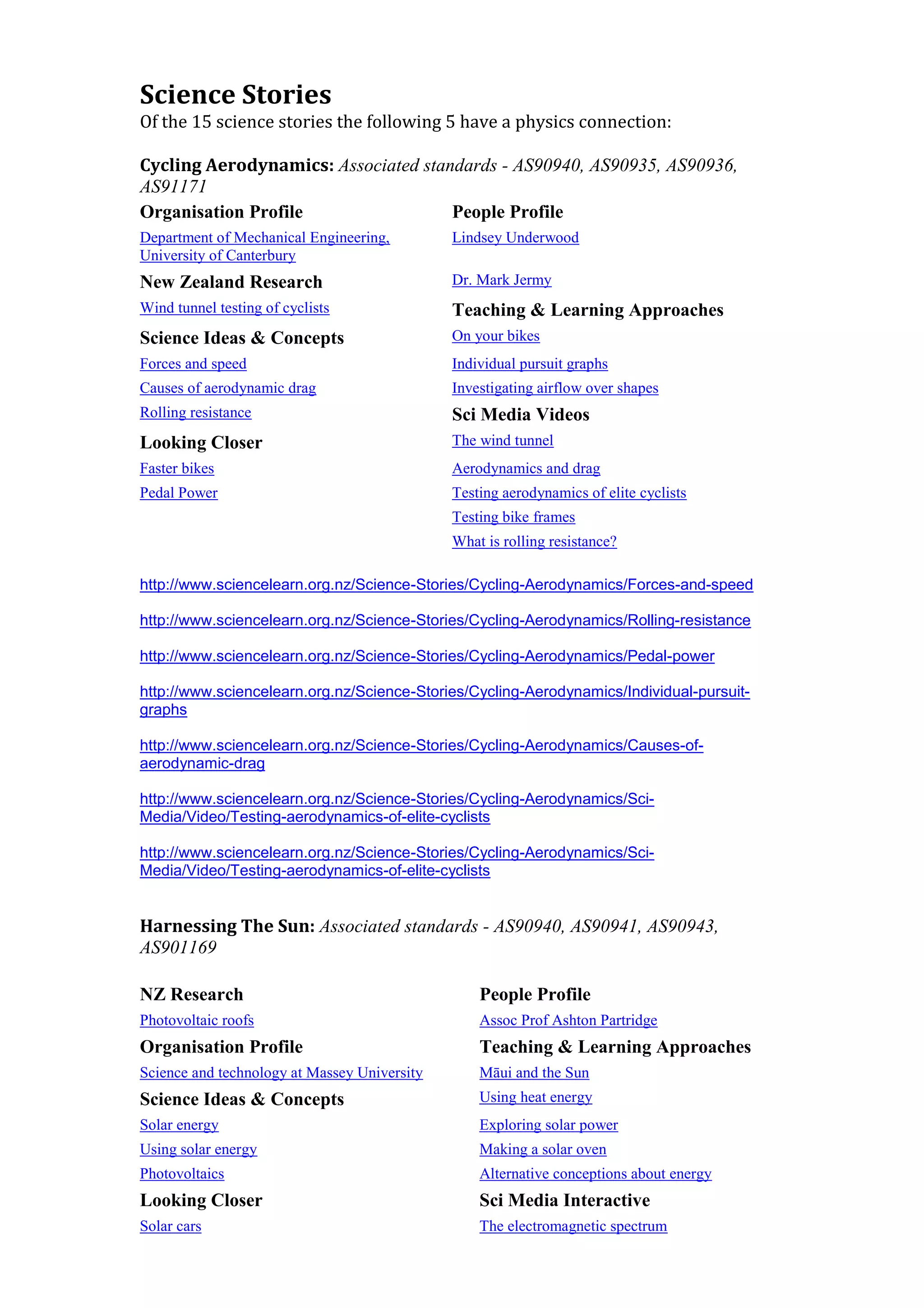 Science Stories
Of the 15 science stories the following 5 have a physics connection:

Cycling Aerodynamics: Associated standards - AS90940, AS90935, AS90936,
AS91171
Organisation Profile                 People Profile
Department of Mechanical Engineering,         Lindsey Underwood
University of Canterbury
New Zealand Research                          Dr. Mark Jermy
Wind tunnel testing of cyclists               Teaching & Learning Approaches
Science Ideas & Concepts                      On your bikes
Forces and speed                              Individual pursuit graphs
Causes of aerodynamic drag                    Investigating airflow over shapes
Rolling resistance                            Sci Media Videos
Looking Closer                                The wind tunnel
Faster bikes                                  Aerodynamics and drag
Pedal Power                                   Testing aerodynamics of elite cyclists
                                              Testing bike frames
                                              What is rolling resistance?

http://www.sciencelearn.org.nz/Science-Stories/Cycling-Aerodynamics/Forces-and-speed

http://www.sciencelearn.org.nz/Science-Stories/Cycling-Aerodynamics/Rolling-resistance

http://www.sciencelearn.org.nz/Science-Stories/Cycling-Aerodynamics/Pedal-power

http://www.sciencelearn.org.nz/Science-Stories/Cycling-Aerodynamics/Individual-pursuit-
graphs

http://www.sciencelearn.org.nz/Science-Stories/Cycling-Aerodynamics/Causes-of-
aerodynamic-drag

http://www.sciencelearn.org.nz/Science-Stories/Cycling-Aerodynamics/Sci-
Media/Video/Testing-aerodynamics-of-elite-cyclists

http://www.sciencelearn.org.nz/Science-Stories/Cycling-Aerodynamics/Sci-
Media/Video/Testing-aerodynamics-of-elite-cyclists


Harnessing The Sun: Associated standards - AS90940, AS90941, AS90943,
AS901169

NZ Research                                       People Profile
Photovoltaic roofs                                Assoc Prof Ashton Partridge
Organisation Profile                              Teaching & Learning Approaches
Science and technology at Massey University       Māui and the Sun
Science Ideas & Concepts                          Using heat energy
Solar energy                                      Exploring solar power
Using solar energy                                Making a solar oven
Photovoltaics                                     Alternative conceptions about energy
Looking Closer                                    Sci Media Interactive
Solar cars                                        The electromagnetic spectrum
 