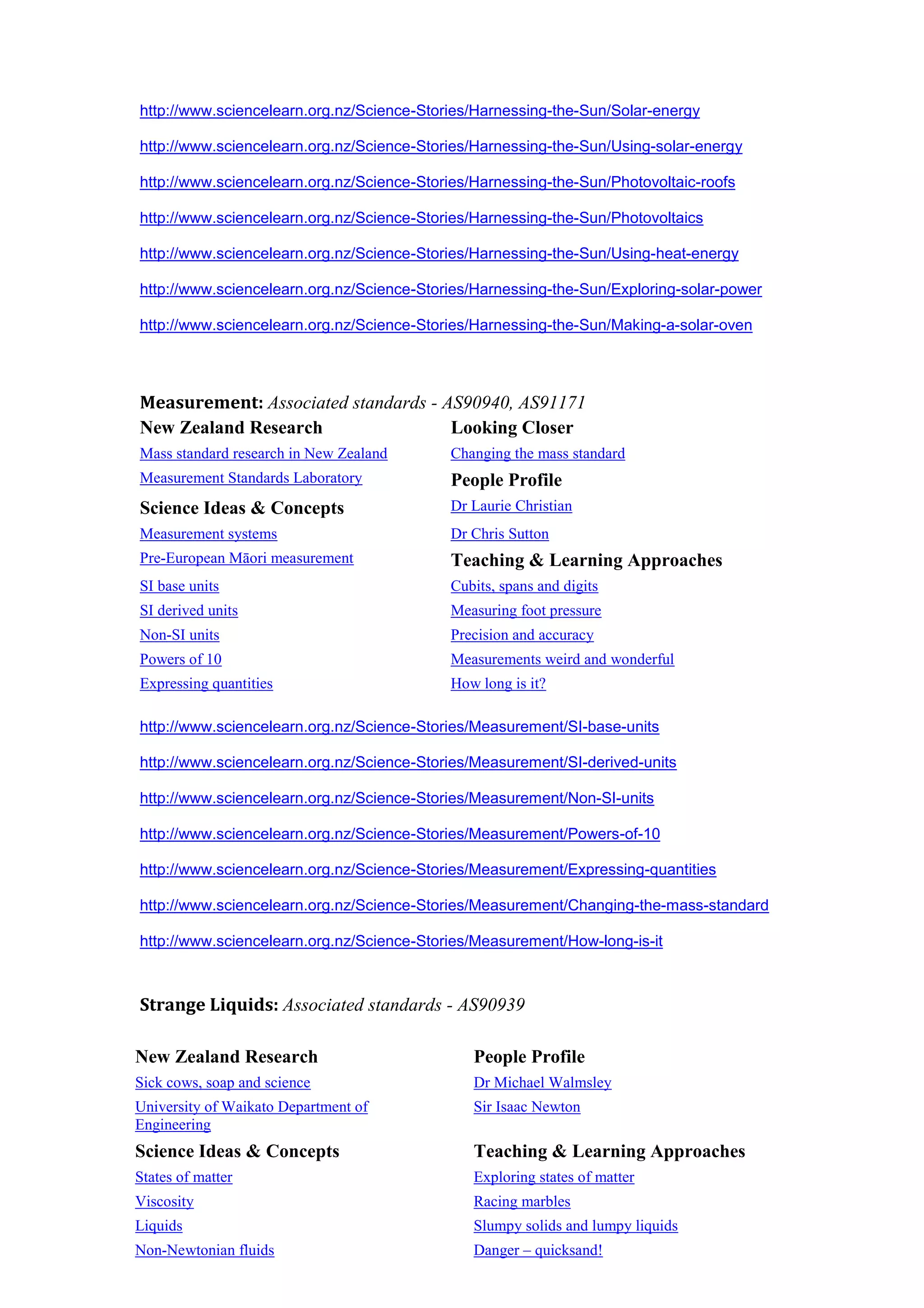 http://www.sciencelearn.org.nz/Science-Stories/Harnessing-the-Sun/Solar-energy

http://www.sciencelearn.org.nz/Science-Stories/Harnessing-the-Sun/Using-solar-energy

http://www.sciencelearn.org.nz/Science-Stories/Harnessing-the-Sun/Photovoltaic-roofs

http://www.sciencelearn.org.nz/Science-Stories/Harnessing-the-Sun/Photovoltaics

http://www.sciencelearn.org.nz/Science-Stories/Harnessing-the-Sun/Using-heat-energy

http://www.sciencelearn.org.nz/Science-Stories/Harnessing-the-Sun/Exploring-solar-power

http://www.sciencelearn.org.nz/Science-Stories/Harnessing-the-Sun/Making-a-solar-oven




Measurement: Associated standards - AS90940, AS91171
New Zealand Research                 Looking Closer
Mass standard research in New Zealand      Changing the mass standard
Measurement Standards Laboratory           People Profile
Science Ideas & Concepts                   Dr Laurie Christian
Measurement systems                        Dr Chris Sutton
Pre-European Māori measurement             Teaching & Learning Approaches
SI base units                              Cubits, spans and digits
SI derived units                           Measuring foot pressure
Non-SI units                               Precision and accuracy
Powers of 10                               Measurements weird and wonderful
Expressing quantities                      How long is it?

http://www.sciencelearn.org.nz/Science-Stories/Measurement/SI-base-units

http://www.sciencelearn.org.nz/Science-Stories/Measurement/SI-derived-units

http://www.sciencelearn.org.nz/Science-Stories/Measurement/Non-SI-units

http://www.sciencelearn.org.nz/Science-Stories/Measurement/Powers-of-10

http://www.sciencelearn.org.nz/Science-Stories/Measurement/Expressing-quantities

http://www.sciencelearn.org.nz/Science-Stories/Measurement/Changing-the-mass-standard

http://www.sciencelearn.org.nz/Science-Stories/Measurement/How-long-is-it



Strange Liquids: Associated standards - AS90939

New Zealand Research                           People Profile
Sick cows, soap and science                    Dr Michael Walmsley
University of Waikato Department of            Sir Isaac Newton
Engineering
Science Ideas & Concepts                       Teaching & Learning Approaches
States of matter                               Exploring states of matter
Viscosity                                      Racing marbles
Liquids                                        Slumpy solids and lumpy liquids
Non-Newtonian fluids                           Danger – quicksand!
 