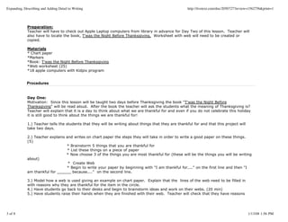 Expanding, Describing and Adding Detail to Writing                                                     http://livetext.com/doc/2050727?review=1562756&print=1




             Preparation:
             Teacher will have to check out Apple Laptop computers from library in advance for Day Two of this lesson. Teacher will
             also have to locate the book, T'was the Night Before Thanksgiving. Worksheet with web will need to be created or
             copied.

             Materials
             * Chart paper
             *Markers
             *Book: T'was the Night Before Thanksgiving
             *Web worksheet (25)
             *18 apple computers with Kidpix program


             Procedures


             Day One:
             Motivation: Since this lesson will be taught two days before Thanksgiving the book "T'was the Night Before
             Thanksgiving" will be read aloud. After the book the teacher will ask the students what the meaning of Thanksgiving is?
             Teacher will explain that it is a day to think about what we are thankful for and even if you do not celebrate this holiday
             it is still good to think about the things we are thankful for!

             1.) Teacher tells the students that they will be writing about things that they are thankful for and that this project will
             take two days.

             2.) Teacher explains and writes on chart paper the steps they will take in order to write a good paper on these things.
             (5)
                                  * Brainstorm 5 things that you are thankful for
                                   * List these things on a piece of paper
                                  * Now choose 3 of the things you are most thankful for (these will be the things you will be writing
             about)
                                   * Create Web
                                  * Begin to write your paper by beginning with "I am thankful for...." on the first line and then "I
             am thankful for ______ because...." on the second line.

             3.) Model how a web is used giving an example on chart paper. Explain that the lines of the web need to be filled in
             with reasons why they are thankful for the item in the circle.
             4.) Have students go back to their desks and begin to brainstorm ideas and work on their webs. (20 min)
             5.) Have students raise their hands when they are finished with their web. Teacher will check that they have reasons




3 of 8                                                                                                                                      1/13/08 1:56 PM
 