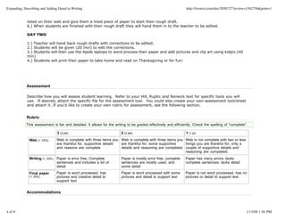 Expanding, Describing and Adding Detail to Writing                                                               http://livetext.com/doc/2050727?review=1562756&print=1


             listed on their web and give them a lined piece of paper to start their rough draft.
             6.) When students are finished with their rough draft they will hand them in to the teacher to be edited.

             DAY TWO

             1.) Teacher will hand back rough drafts with corrections to be edited.
             2.) Students will be given (20 min) to edit the corrections.
             3.) Students will then use the Apple laptops to word process their paper and add pictures and clip art using kidpix.(40
             min)
             4.) Students will print their paper to take home and read on Thanksgiving or for fun!




             Assessment

             Describe how you will assess student learning. Refer to your Hill, Ruptic and Norwick text for specific tools you will
             use. If desired, attach the specific file for the assessment tool. You could also create your own assessment tool/sheet
             and attach it. If you'd like to create your own rubric for assessment, see the following section.


             Rubric
             This assessment is fair and detailed. It allows for the writing to be graded effectively and efficiently. Check the spelling of "complete".

                                 3 (3 pts)                              2 (2 pts)                                1 (1 pt)

              Web (1, 33%)       Web is complete with three items you Web is complete with three items you Web is not vomplete with two or less
                                 are thankful for, supportive details are thankful for, some supportive    things you are thankful for, only a
                                 and reasons are complete             details and reasoning are completed couple of supportive details and
                                                                                                           reasoning are completed.
              Writing (1, 33%)   Paper is error free, Complete          Paper is mostly error free, complete     Paper has many errors, lacks
                                 sentences and includes a lot of        sentences are mostly used, and           complete sentences, lacks detail
                                 detail                                 some detail
              Final paper        Paper is word processed, has           Paper is word processed with some        Paper is not word processed, has no
              (1, 33%)           pictures and creative detail to        pictures and detail to support text      pictures or detail to support text
                                 support text


             Accommodations



4 of 8                                                                                                                                                 1/13/08 1:56 PM
 