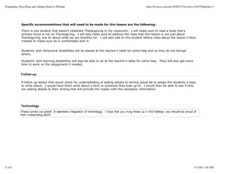 Expanding, Describing and Adding Detail to Writing                                                        http://livetext.com/doc/2050727?review=1562756&print=1




             Specific accommodations that will need to be made for this lesson are the following:

             There is one student that doesn't celebrate Thanksgiving in my classroom. I will make sure to read a book that's
             primary focus is not on Thanksgiving. I will also make sure to address the class that this lesson is not just about
             Thanksgiving, but its about what we are thankful for. I will also talk to this student before class about the lesson I have
             created to make sure he is comfortable with it.


             Students' with behavioral disabilities will be placed at the teacher's table for extra help and so they do not disrupt
             others.

             Students' with learning disabilities will also be able to sit at the teacher's table for extra help. They will also get more
             time to work on the assignment if needed.


             Follow-up

             A follow up lesson that would check for understanding of adding details to writing would be to assign the students a topic
             to write about. I would have them write about a hero or someone they look up to. I would then be able to see if they
             are adding details to their writing that will provide the reader with the necessary information.




             Technology
             These turned out great! A seemless integration of technology. I hope that you hung these up in the hallway; you should be proud of
             their outstanding work!




5 of 8                                                                                                                                         1/13/08 1:56 PM
 