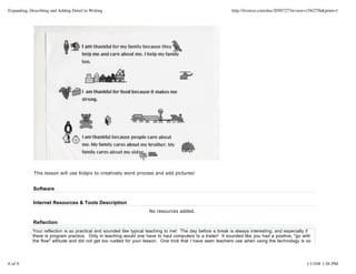 Expanding, Describing and Adding Detail to Writing                                                            http://livetext.com/doc/2050727?review=1562756&print=1




             This lesson will use Kidpix to creatively word process and add pictures!


             Software

             Internet Resources & Tools Description
                                                                     No resources added.

             Reflection
             Your reflection is so practical and sounded like typical teaching to me! The day before a break is always interesting, and especially if
             there is program practice. Only in teaching would one have to haul computers to a trailer! It sounded like you had a positive, "go with
             the flow" attitude and did not get too rustled for your lesson. One trick that I have seen teachers use when using the technology is so




6 of 8                                                                                                                                             1/13/08 1:56 PM
 