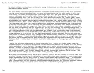 Expanding, Describing and Adding Detail to Writing                                                              http://livetext.com/doc/2050727?review=1562756&print=1


             tell students that this is an oridinary lesson, just like math or reading. It helps eliminate some of the nuance of using the computer.
             Nice reflection! I enjoyed reading it.

             This lesson started was suppose to happen after lunch because the students were practicing for their music program all
             morning, but the teachers realized that there were some technical difficulties that they would need to fix before they
             could practice. So I ended up doing my lesson in the morning which was a little earlier than I had planned but I was
             prepared and ready to go. I started by reading the story, T'was the night before Thanksgiving. Many students
             commented about the word "T'was" and so I had to take about two minutes to explain that it meant "It was." I also
             had to take another two minutes to do some explaining because I had a student who doesn't celebrate Thanksgiving so
             we talked about how the book was really a funny book about turkeys and that it is okay to learn about different culture's
             beliefs and traditions. When I finished the book I asked the students if they liked it. I then asked them to tell me what
             Thanksgiving was really about. Many students had something to add about what they thought it was. I then explained
             to them that Thanksgiving is a time to give thanks and that was what we will be doing today. I then proceeded to give
             them the directions to this writing assignment. Many of them knew how to make and use a web, but I went over it so
             that they would have something that they could refer back to if they were struggling. The students first wrote down 5 or
             more ideas of things they are thankful for and then circled the top three to five. When they had picked out their three
             they raised their hands so I could give them a worksheet with the webs. After each different phase of the assignment
             they raised their hands so I could check that they were understanding. At the end of Language Arts most everyone had
             a rough draft done for me to correct. The next day I handed back the corrected papers and had them take out a new
             piece of paper to make the revisions. They again had to raise their hands when finished and if all revisions were made I
             gave them a computer. For each student I opened the kidpix program and told them to type their writing first and then
             add pictures that go along with the text. When students were done they printed their page and went to pick them up in
             the library. Before I left that day I reminded the students to read their papers on Thanksgiving or just for fun to their
             family.

             I learned that technology really needs to be planned out ahead of time! I had the cart checked out and knew what
             program I was going to use, however my classroom was an outside trailer where the cart could not go! It was already a
             chaotic day because it was the day before Thanksgiving break and my teacher left me alone with them prior to the
             lesson so I could not go and get the computers! I had to carry 16 computers and their cords down the the trailer which
             took at least 15 minutes! I also learned that as a teacher you must be very patient when having students do a project
             that includes technology. There are many questions that you have to answer and sometimes even do yourself. I also
             learned that student's writing is very diverse with the abilities, creativity, and fluency.

             My students learned that when writing, they must use supporting details so that their audience will know the "who, what,
             why, how." Many of them had one-on-one help from me when adding these supportive details. I would always have to
             prompt them with why, because, how, in order for them to understand that they couldn't just write, " I am thankful for
             my family." I know that they learned how to add supportive details because their final papers all had these details in
             them! To help students who were not getting the concept I would work one-on-one with them using prompts to question
             them. I also had to help a few students to think of things they are thankful for by listing things for them.




7 of 8                                                                                                                                                 1/13/08 1:56 PM
 