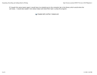 Expanding, Describing and Adding Detail to Writing                                                http://livetext.com/doc/2050727?review=1562756&print=1


             If I taught this same lesson again I would have my students go to the computer lab in the library which would solve the
             cart issue. I would also explain more about kidpix and what their task is using the program.



                                                          Created with LiveText - livetext.com




8 of 8                                                                                                                                 1/13/08 1:56 PM
 