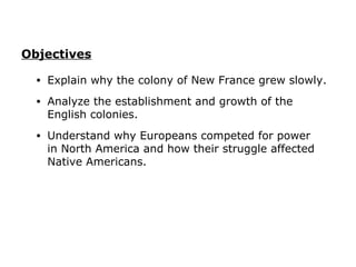 Objectives

  •   Explain why the colony of New France grew slowly.
  •   Analyze the establishment and growth of the
      English colonies.
  •   Understand why Europeans competed for power
      in North America and how their struggle affected
      Native Americans.
 
