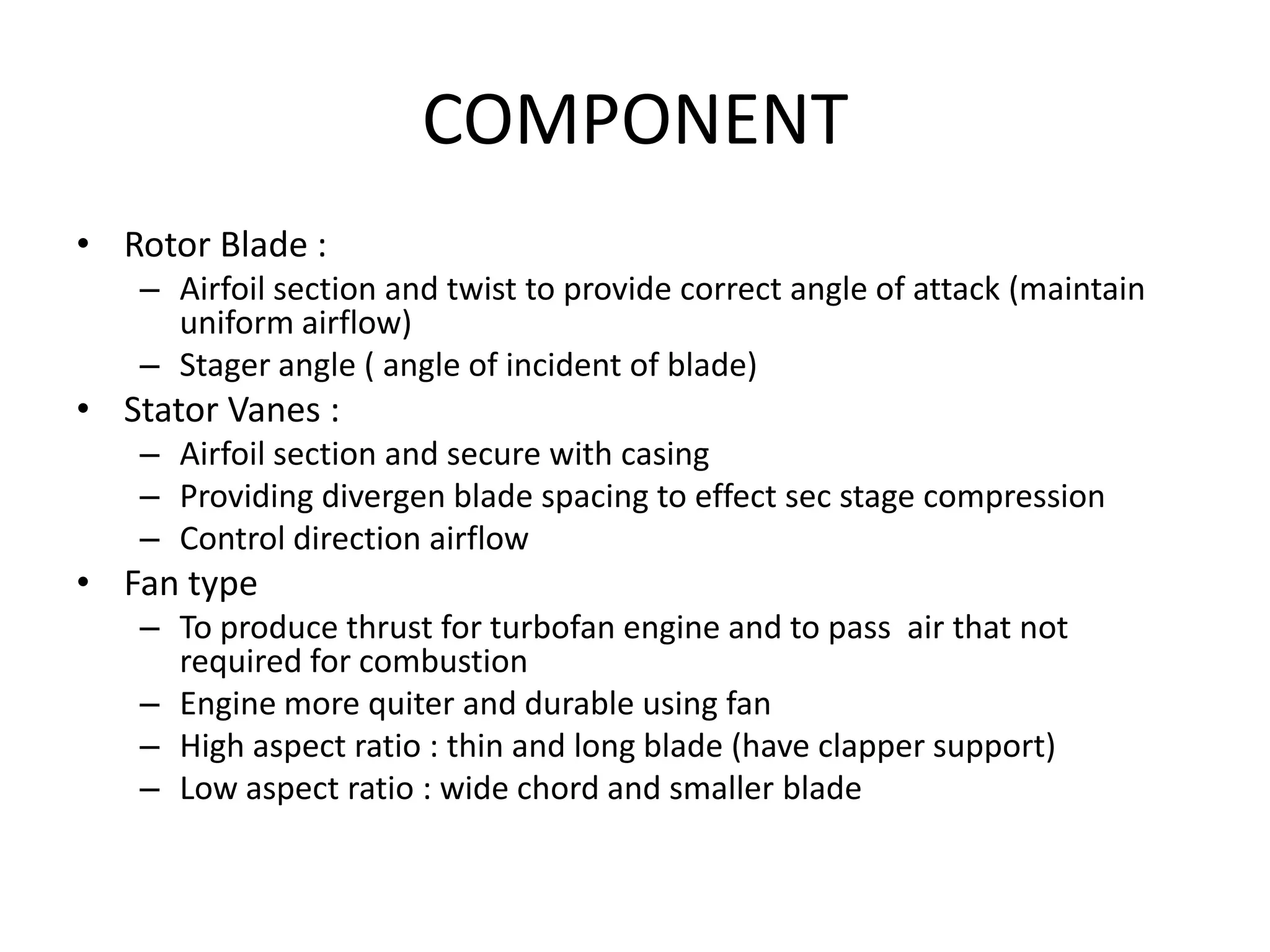 COMPONENT
• Rotor Blade :
   – Airfoil section and twist to provide correct angle of attack (maintain
     uniform airflow)
   – Stager angle ( angle of incident of blade)
• Stator Vanes :
   – Airfoil section and secure with casing
   – Providing divergen blade spacing to effect sec stage compression
   – Control direction airflow
• Fan type
   – To produce thrust for turbofan engine and to pass air that not
     required for combustion
   – Engine more quiter and durable using fan
   – High aspect ratio : thin and long blade (have clapper support)
   – Low aspect ratio : wide chord and smaller blade
 