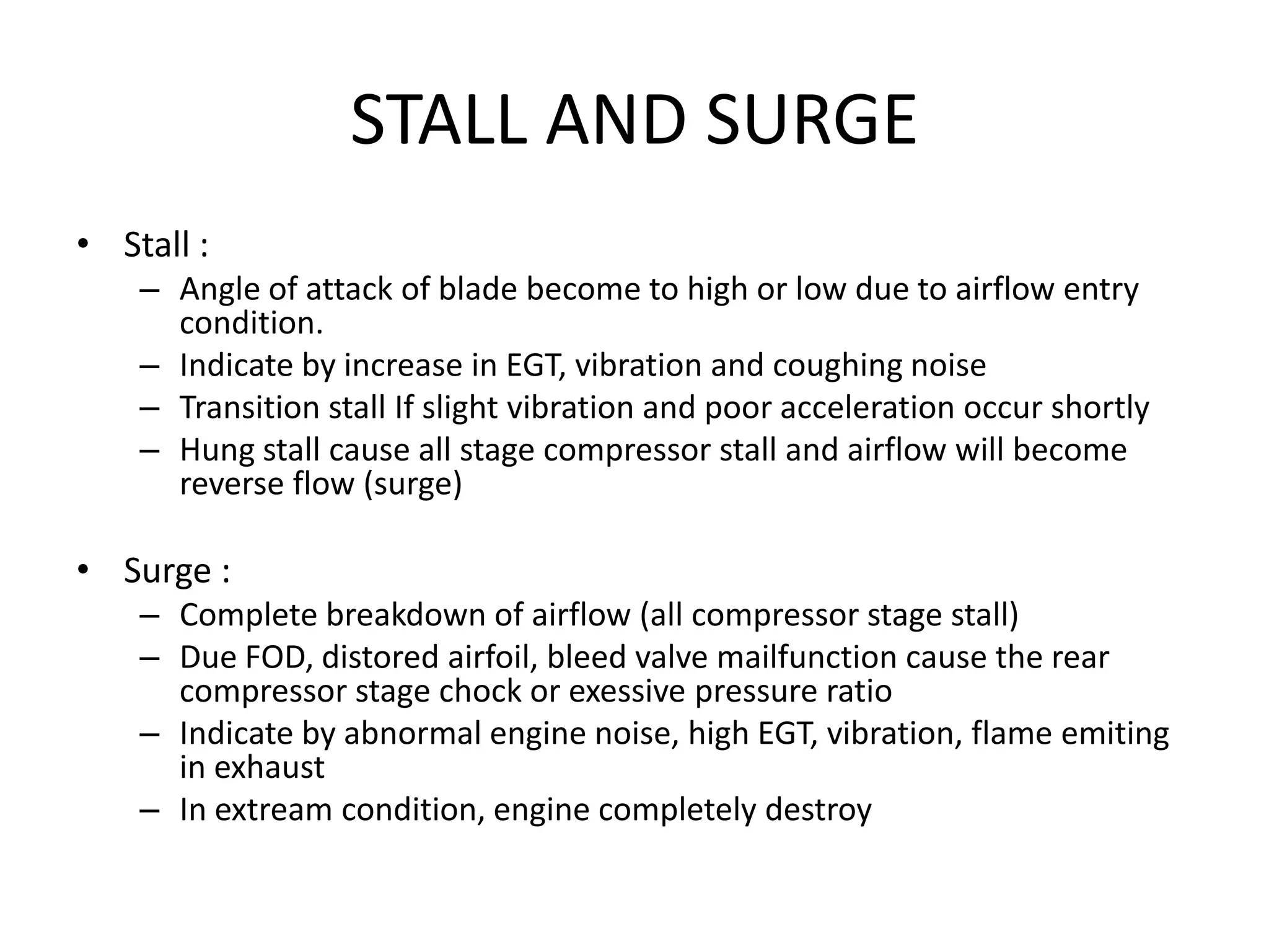 STALL AND SURGE
• Stall :
    – Angle of attack of blade become to high or low due to airflow entry
      condition.
    – Indicate by increase in EGT, vibration and coughing noise
    – Transition stall If slight vibration and poor acceleration occur shortly
    – Hung stall cause all stage compressor stall and airflow will become
      reverse flow (surge)

• Surge :
    – Complete breakdown of airflow (all compressor stage stall)
    – Due FOD, distored airfoil, bleed valve mailfunction cause the rear
      compressor stage chock or exessive pressure ratio
    – Indicate by abnormal engine noise, high EGT, vibration, flame emiting
      in exhaust
    – In extream condition, engine completely destroy
 