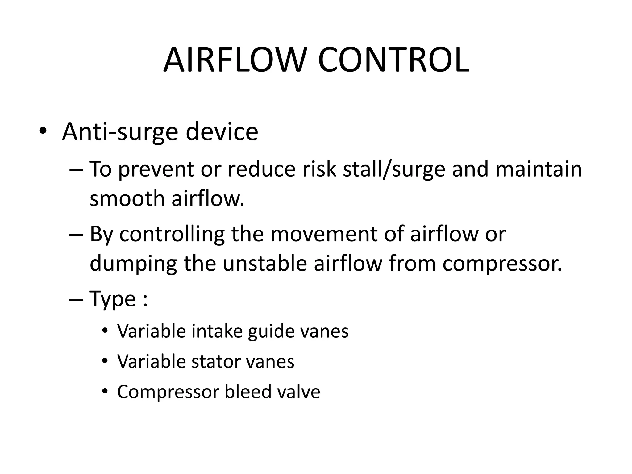 AIRFLOW CONTROL
• Anti-surge device
  – To prevent or reduce risk stall/surge and maintain
    smooth airflow.
  – By controlling the movement of airflow or
    dumping the unstable airflow from compressor.
  – Type :
     • Variable intake guide vanes
     • Variable stator vanes
     • Compressor bleed valve
 
