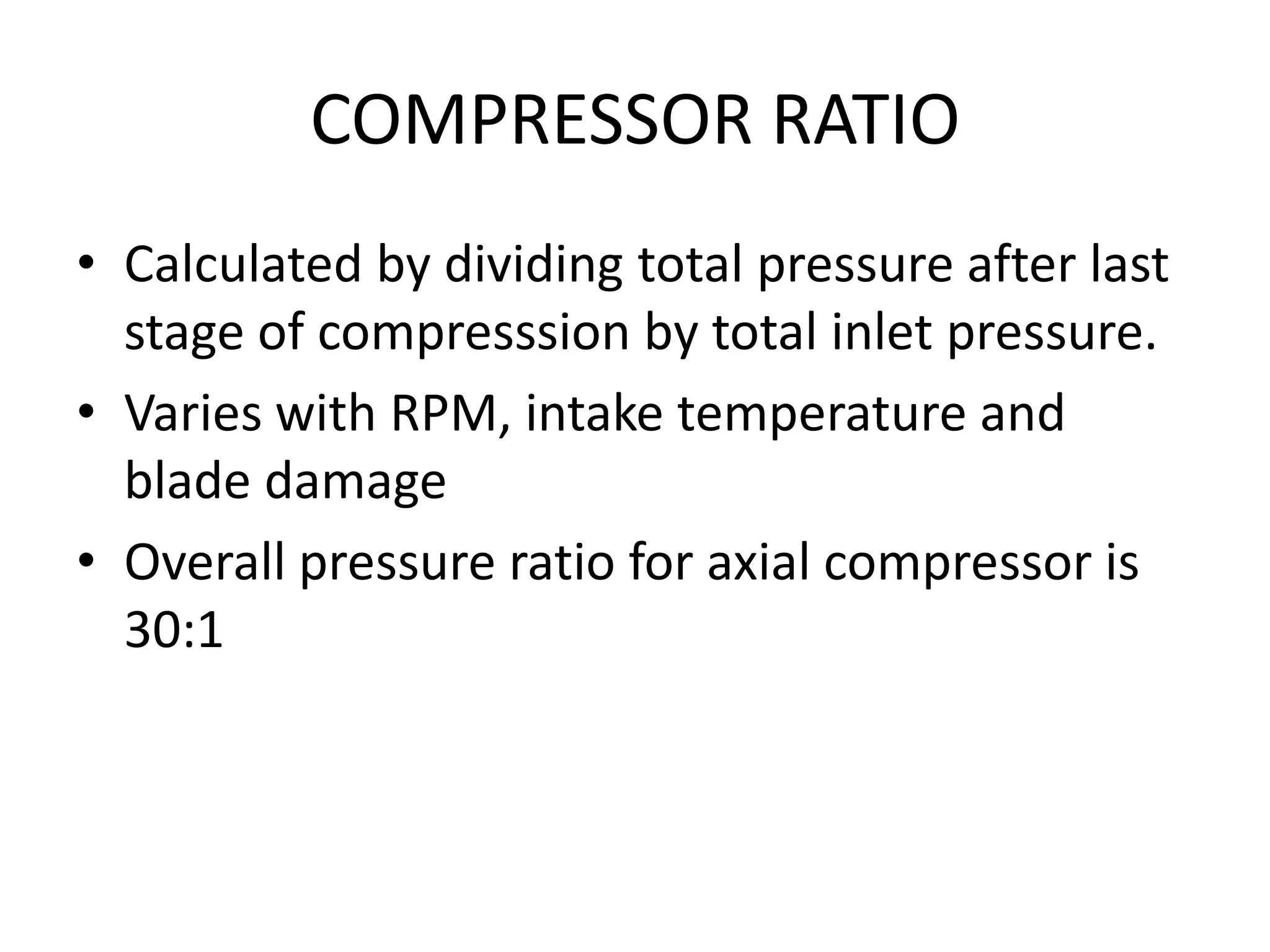 COMPRESSOR RATIO
• Calculated by dividing total pressure after last
  stage of compresssion by total inlet pressure.
• Varies with RPM, intake temperature and
  blade damage
• Overall pressure ratio for axial compressor is
  30:1
 