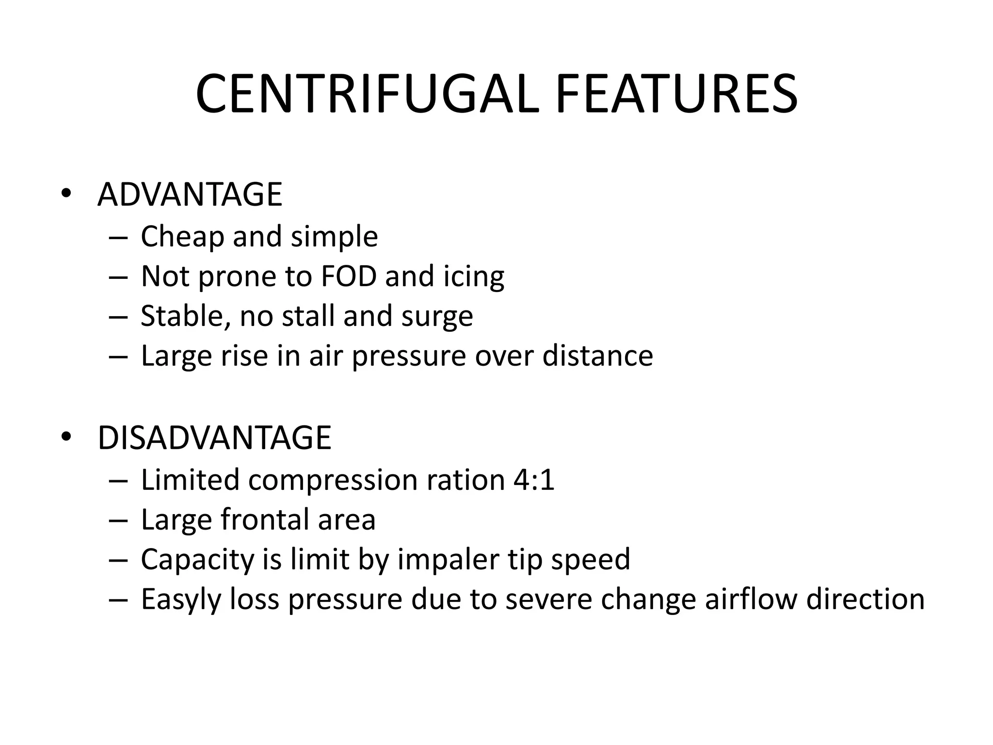 CENTRIFUGAL FEATURES
• ADVANTAGE
  –   Cheap and simple
  –   Not prone to FOD and icing
  –   Stable, no stall and surge
  –   Large rise in air pressure over distance

• DISADVANTAGE
  –   Limited compression ration 4:1
  –   Large frontal area
  –   Capacity is limit by impaler tip speed
  –   Easyly loss pressure due to severe change airflow direction
 