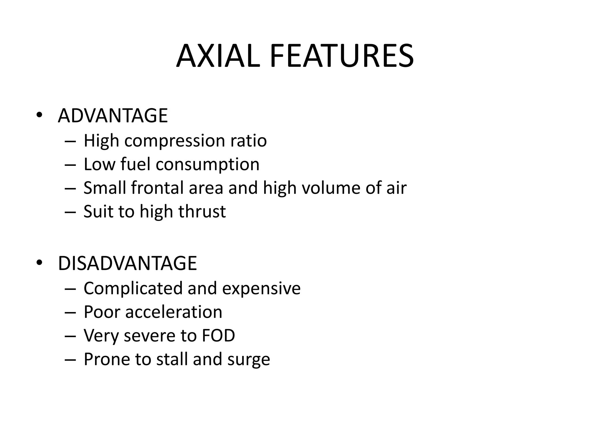 AXIAL FEATURES
• ADVANTAGE
  –   High compression ratio
  –   Low fuel consumption
  –   Small frontal area and high volume of air
  –   Suit to high thrust

• DISADVANTAGE
  –   Complicated and expensive
  –   Poor acceleration
  –   Very severe to FOD
  –   Prone to stall and surge
 