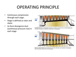 OPERATING PRINCIPLE
• Continuous compression
  through each stage .
• Stage is defined as rotor and
  stator
• Its form divergence duct
  (continouse pressure rise) in
  each stage
 