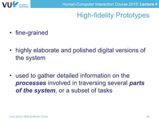 Human-Computer Interaction Course 2015: Lecture 4
High-fidelity Prototypes
•  fine-grained
•  highly elaborate and polished digital versions of
the system
•  used to gather detailed information on the
processes involved in traversing several parts
of the system, or a subset of tasks
Lora Aroyo, Web & Media Group 24
 