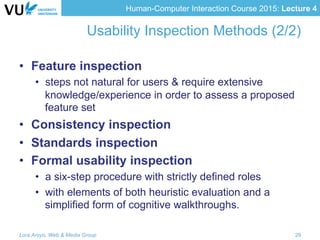 Human-Computer Interaction Course 2015: Lecture 4
Usability Inspection Methods (2/2)
•  Feature inspection
•  steps not natural for users & require extensive
knowledge/experience in order to assess a proposed
feature set
•  Consistency inspection
•  Standards inspection
•  Formal usability inspection
•  a six-step procedure with strictly defined roles
•  with elements of both heuristic evaluation and a
simplified form of cognitive walkthroughs.
Lora Aroyo, Web & Media Group 29
 