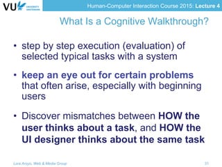 Human-Computer Interaction Course 2015: Lecture 4
What Is a Cognitive Walkthrough?
•  step by step execution (evaluation) of
selected typical tasks with a system
•  keep an eye out for certain problems
that often arise, especially with beginning
users
•  Discover mismatches between HOW the
user thinks about a task, and HOW the
UI designer thinks about the same task
Lora Aroyo, Web & Media Group 31
 