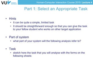 Human-Computer Interaction Course 2015: Lecture 4
Part 1: Select an Appropriate Task
•  Hints
•  It can be quite a simple, limited task
•  It should be straightforward enough so that you can give the task
to your fellow student who works on other target application
•  Part of system
•  what part of your system will the following analysis refer to?
•  Task
•  sketch here the task that you will analyse with the forms on the
following sheets
 