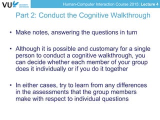 Human-Computer Interaction Course 2015: Lecture 4
Part 2: Conduct the Cognitive Walkthrough
•  Make notes, answering the questions in turn
•  Although it is possible and customary for a single
person to conduct a cognitive walkthrough, you
can decide whether each member of your group
does it individually or if you do it together
•  In either cases, try to learn from any differences
in the assessments that the group members
make with respect to individual questions
 