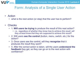 Human-Computer Interaction Course 2015: Lecture 4
Form: Analysis of a Single User Action
•  Action
•  what is the next action (or step) that the user has to perform?
•  Checks
•  1. Will users be trying to produce the result of this next action?
•  i.e., regardless of whether they know how to achieve this result, will
they at least know that they are supposed to achieve this result?
•  2. Will users see the control (button, menu, switch, etc.) for the
action?
•  3. Once users see the control, will they recognize that it
produces the result they want?
•  4. After the correct action is taken, will the users understand the
feedback they get, so they can go on to the next action with
confidence?
 