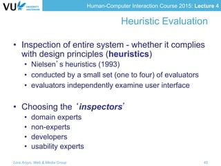 Human-Computer Interaction Course 2015: Lecture 4
Heuristic Evaluation
•  Inspection of entire system - whether it complies
with design principles (heuristics)
•  Nielsen’s heuristics (1993)
•  conducted by a small set (one to four) of evaluators
•  evaluators independently examine user interface
•  Choosing the ‘inspectors’
•  domain experts
•  non-experts
•  developers
•  usability experts
Lora Aroyo, Web & Media Group 45
 