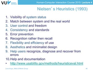 Human-Computer Interaction Course 2015: Lecture 4
Nielsen’s Heuristics (1993)
1.  Visibility of system status
2.  Match between system and the real world
3.  User control and freedom
4.  Consistency and standards
5.  Error prevention
6.  Recognition rather then recall
7.  Flexibility and efficiency of use
8.  Aesthetics and minimalist design
9.  Help users recognize, diagnose and recover from
errors
10. Help and documentation
•  http://www.usability.gov/methods/heuristiceval.html
Lora Aroyo, Web & Media Group 46
 