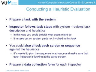 Human-Computer Interaction Course 2015: Lecture 4
Conducting a Heuristic Evaluation
•  Prepare a task with the system
•  Inspector follows task steps with system - reviews task
description and heuristics
•  in this way you could predict what users might do
•  it misses out on system parts not involved in this task
•  You could also check each screen or sequence
against the heuristics
•  it’s useful to plan the sequence in advance and make sure that
each inspector is looking at the same screen
•  Prepare a data collection form for each inspector
Lora Aroyo, Web & Media Group 48
 