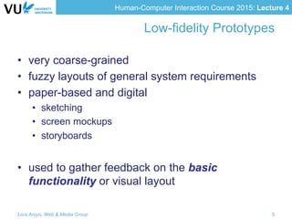 Human-Computer Interaction Course 2015: Lecture 4
Low-fidelity Prototypes
•  very coarse-grained
•  fuzzy layouts of general system requirements
•  paper-based and digital
•  sketching
•  screen mockups
•  storyboards
•  used to gather feedback on the basic
functionality or visual layout
Lora Aroyo, Web & Media Group 5
 