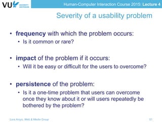 Human-Computer Interaction Course 2015: Lecture 4
Severity of a usability problem
•  frequency with which the problem occurs:
•  Is it common or rare?
•  impact of the problem if it occurs:
•  Will it be easy or difficult for the users to overcome?
•  persistence of the problem:
•  Is it a one-time problem that users can overcome
once they know about it or will users repeatedly be
bothered by the problem?
Lora Aroyo, Web & Media Group 51
 