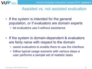Human-Computer Interaction Course 2015: Lecture 4
Assisted vs. not assisted evaluation
•  If the system is intended for the general
population, or if evaluators are domain experts
•  let evaluators use it without assistance
•  If the system is domain-dependent & evaluators
are fairly naive with respect to the domain
•  assist evaluators to enable them to use the interface
•  follow typical usage scenario with various steps a
user performs a sample set of realistic tasks
Lora Aroyo, Web & Media Group 53
 