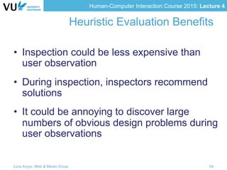 Human-Computer Interaction Course 2015: Lecture 4
Heuristic Evaluation Benefits
•  Inspection could be less expensive than
user observation
•  During inspection, inspectors recommend
solutions
•  It could be annoying to discover large
numbers of obvious design problems during
user observations
Lora Aroyo, Web & Media Group 54
 