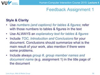 Human-Computer Interaction Course 2015: Lecture 4
Feedback Assignment 1
Style & Clarity
•  Use numbers (and captions) for tables & figures; refer
with those numbers to tables & figures in the text
•  Use ALWAYS an explanatory text for tables & figures
•  Include TOC, Introduction and Conclusions for your
document. Conclusions should summarize what is the
main result of your work, also mention if there were
some problems.
•  Include always group #, group member names and
document name (e.g. assignment 1) in the title page of
the document
Lora Aroyo, Web & Media Group 59
 