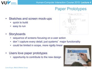 Human-Computer Interaction Course 2015: Lecture 4
Paper Prototypes
•  Sketches and screen mock-ups
•  quick to build
•  easy to run
•  Storyboards
•  sequence of screens focusing on a user action
•  don’t capture every detail, just systems’ major functionality
•  could be limited in scope, more rigidly linear
•  Users love paper prototypes
•  opportunity to contribute to the new design
Lora Aroyo, Web & Media Group 6
 