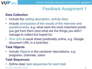Human-Computer Interaction Course 2015: Lecture 4
Feedback Assignment 1
Data Collection
•  Include the setting description, activity diary
•  Include conclusions of the results of the interview and
questionnaires, e.g. what were the most important points
you got from them (and what are the things you didn’t
manage to collect but hoped to)
•  Raw data in excel sheet (preferably online, e.g. Google
document URL in a footnote)
Task Objects
•  Include Objects in the container descriptions, e.g.
programs, channels, users
Task Sequences
•  Define clear task sequences for each task
Lora Aroyo, Web & Media Group 60
 