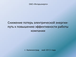 Снижение потерь электрической энергии-
путь к повышению эффективности работы
компании
г. Калининград май 2013 года
ОАО «Янтарьэнерго»
 