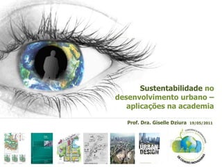 Sustentabilidade no
desenvolvimento urbano –
   aplicações na academia

   Prof. Dra. Giselle Dziura   19/05/2011
 