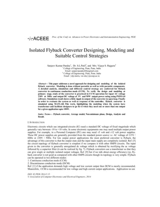 Isolated Flyback Converter Designing, Modeling and
Suitable Control Strategies
Sanjeev Kumar Pandey1
, Dr. S.L.Patil2
, and Mrs. Vijaya S. Rajguru2
1
College of Engineering, Pune, Pune, India
Email: sanjeevpandey04@gmail.com
2
College of Engineering, Pune, Pune, India
Email: {slp.instru, vsr.elec}@coep.ac.in
Abstract— This paper addresses a novel approach for designing and modeling of the isolated
flyback converter. Modeling is done without parasitic as well as with parasitic components.
A detailed analysis, simulation and different control strategy are conferred for flyback
converter in continuous conduction mode (CCM). To verify the design and modeling at
primary stage, study of the converter is practiced in CCM operation for input AC voltage
230V at 50Hz and output DC voltage of 5V and 50W output power rating using PSIM 6.0
software. Simulation result shows a little ripple in output of the converter in open loop. Finally
in order to evaluate the system as well as response of the controller, flyback converter is
simulated using MATLAB. This work, highlighting the modeling when the system have
transformer and facilitate designers to go for it when they need one or more than one output
for a given application upto 150W .
Index Terms— Flyback converter, Average model, Non-minimum phase, Design, Analysis and
Result.
I. INTRODUCTION
Electronic circuits which use integrated-circuits (IC) need a standard DC voltage of fixed magnitude which
generally vary between -18 to +18 volts. In some electronic equipments one may need multiple output power
supplies. For example, in a Personal Computer (PC) one may need ±5 volt and ±12 volt power supplies.
These DC power supplies are generally provided from the standard power source i.e. AC voltage of 115V /
60Hz or 230V / 50Hz. For low output power applications the most preferred converter is flyback, the
advantage of this converter is that the output state and the input main supply are completely isolated. Ref. [5]
the circuit topology of flyback converter is simplest if we compare it with other SMPS circuits. The input
given to the converter is generally unregulated dc voltage which is obtained by rectifying the ac voltage
followed by a capacitor filter (it can be realized by fig. 7). Flyback converters use a transformer so that they
can give single or multiple isolated output voltages. Ref. [9] but if we talk about energy efficiency (η), fly-
back converter is not good as compared with other SMPS circuits though its topology is very simple. Flyback
can be operated in two different modes:
1. Continuous conduction mode (CCM)
2. Discontinuous conduction mode (DCM)
Ref. [1] if the application demands high voltage and low current output then DCM is mostly recommended.
Meanwhile, CCM is recommended for low voltage and high current output applications. Application we are
DOI: 02.PEIE.2014.5.15
© Association of Computer Electronics and Electrical Engineers, 2014
Proc. of Int. Conf. on Advances in Power Electronics and Instrumentation Engineering, PEIE
 