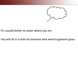 It’s usually better to water where you are
You will sit in a chair of someone who went to greener grass
 