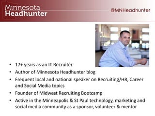 • 17+ years as an IT Recruiter
• Author of Minnesota Headhunter blog
• Frequent local and national speaker on Recruiting/HR, Career
and Social Media topics
• Founder of Midwest Recruiting Bootcamp
• Active in the Minneapolis & St Paul technology, marketing and
social media community as a sponsor, volunteer & mentor
 
