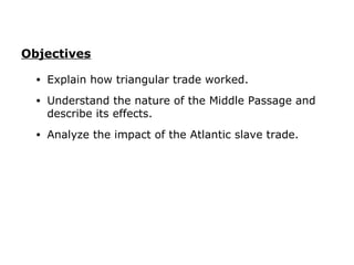 Objectives

  •   Explain how triangular trade worked.
  •   Understand the nature of the Middle Passage and
      describe its effects.
  •   Analyze the impact of the Atlantic slave trade.
 